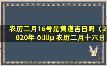 农历二月16号是黄道吉日吗（2020年 🌵 农历二月十六日 🦟 是黄道吉日吗）